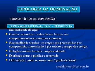 TIPOLOGIA DA DOMINAÇÃOTIPOLOGIA DA DOMINAÇÃO
FORMAS TÍPICAS DE DOMINAÇÃOFORMAS TÍPICAS DE DOMINAÇÃO
DOMINAÇÃO RACIONAL-LEGALDOMINAÇÃO RACIONAL-LEGAL == BUROCRACIA:BUROCRACIA:
racionalidade da açãoracionalidade da ação
 Caráter estatutário : todos devem basear seuCaráter estatutário : todos devem basear seu
comportamento em estatutos e normas.comportamento em estatutos e normas.
 Racionalidade técnica : os cargos são preenchidos porRacionalidade técnica : os cargos são preenchidos por
competência, a promoção é por mérito e tempo de serviço.competência, a promoção é por mérito e tempo de serviço.
 Relações sociais formais : impessoalidadeRelações sociais formais : impessoalidade
 Distinção entre o público e o privadoDistinção entre o público e o privado
 Dificuldade : pode se tornar uma “gaiola de ferro”Dificuldade : pode se tornar uma “gaiola de ferro”
arnaldolemos@uol.com.br
 