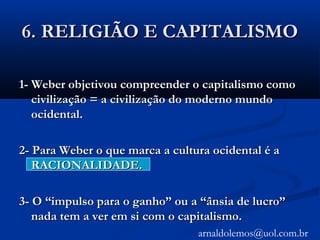 6. RELIGIÃO E CAPITALISMO6. RELIGIÃO E CAPITALISMO
1- Weber objetivou compreender o capitalismo como1- Weber objetivou compreender o capitalismo como
civilização = a civilização do moderno mundocivilização = a civilização do moderno mundo
ocidental.ocidental.
2- Para Weber o que marca a cultura ocidental é a2- Para Weber o que marca a cultura ocidental é a
RACIONALIDADE.RACIONALIDADE.
3- O “impulso para o ganho” ou a “ânsia de lucro”3- O “impulso para o ganho” ou a “ânsia de lucro”
nada tem a ver em si com o capitalismo.nada tem a ver em si com o capitalismo.
arnaldolemos@uol.com.br
 