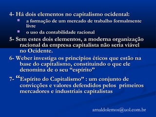 4- Há dois elementos no capitalismo ocidental:4- Há dois elementos no capitalismo ocidental:
 a formação de um mercado de trabalho formalmentea formação de um mercado de trabalho formalmente
livrelivre
 o uso da contabilidade racionalo uso da contabilidade racional
5- Sem estes dois elementos, a moderna organização5- Sem estes dois elementos, a moderna organização
racional da empresa capitalista não seria viávelracional da empresa capitalista não seria viável
no Ocidente.no Ocidente.
6- Weber investiga os princípios éticos que estão na6- Weber investiga os princípios éticos que estão na
base do capitalismo, constituindo o que elebase do capitalismo, constituindo o que ele
denomina de o seu “espírito”denomina de o seu “espírito”
7-7- ““Espírito do Capitalismo” : um conjunto deEspírito do Capitalismo” : um conjunto de
convicções e valores defendidos pelos primeirosconvicções e valores defendidos pelos primeiros
mercadores e industriais capitalistasmercadores e industriais capitalistas
arnaldolemos@uol.com.br
 