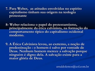 7. Para Weber, as atitudes envolvidas no espírito7. Para Weber, as atitudes envolvidas no espírito
capitalismo tinham sua origem na teologiacapitalismo tinham sua origem na teologia
protestanteprotestante
8- Weber relaciona o papel do protestantismo,8- Weber relaciona o papel do protestantismo,
principalmente da ética calvinista, na formação doprincipalmente da ética calvinista, na formação do
comportamento típico do capitalismo ocidentalcomportamento típico do capitalismo ocidental
moderno.moderno.
9. A Ética Calvinista levou, ao extremo, a noção de9. A Ética Calvinista levou, ao extremo, a noção de
predestinação : o homem é salvo por vontade depredestinação : o homem é salvo por vontade de
Deus. Nenhum homem merece a salvação porqueDeus. Nenhum homem merece a salvação porque
ninguém é digno dela. A salvação existe para aninguém é digno dela. A salvação existe para a
maior glória de Deus.maior glória de Deus.
arnaldolemos@uol.com.br
 