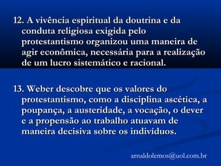 12. A vivência espiritual da doutrina e da12. A vivência espiritual da doutrina e da
conduta religiosa exigida peloconduta religiosa exigida pelo
protestantismo organizou uma maneira deprotestantismo organizou uma maneira de
agir econômica, necessária para a realizaçãoagir econômica, necessária para a realização
de um lucro sistemático e racional.de um lucro sistemático e racional.
13. Weber descobre que os valores do13. Weber descobre que os valores do
protestantismo, como a disciplina ascética, aprotestantismo, como a disciplina ascética, a
poupança, a austeridade, a vocação, o deverpoupança, a austeridade, a vocação, o dever
e a propensão ao trabalho atuavam dee a propensão ao trabalho atuavam de
maneira decisiva sobre os indivíduos.maneira decisiva sobre os indivíduos.
arnaldolemos@uol.com.br
 