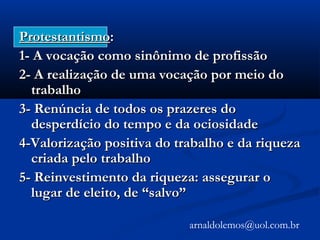ProtestantismoProtestantismo::
1- A vocação como sinônimo de profissão1- A vocação como sinônimo de profissão
2- A realização de uma vocação por meio do2- A realização de uma vocação por meio do
trabalhotrabalho
3- Renúncia de todos os prazeres do3- Renúncia de todos os prazeres do
desperdício do tempo e da ociosidadedesperdício do tempo e da ociosidade
4-Valorização positiva do trabalho e da riqueza4-Valorização positiva do trabalho e da riqueza
criada pelo trabalhocriada pelo trabalho
5- Reinvestimento da riqueza: assegurar o5- Reinvestimento da riqueza: assegurar o
lugar de eleito, de “salvo”lugar de eleito, de “salvo”
arnaldolemos@uol.com.br
 