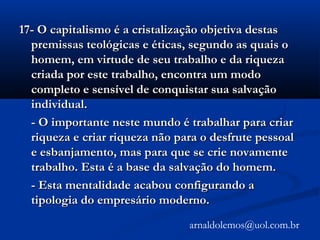 17- O capitalismo é a cristalização objetiva destas17- O capitalismo é a cristalização objetiva destas
premissas teológicas e éticas, segundo as quais opremissas teológicas e éticas, segundo as quais o
homem, em virtude de seu trabalho e da riquezahomem, em virtude de seu trabalho e da riqueza
criada por este trabalho, encontra um modocriada por este trabalho, encontra um modo
completo e sensível de conquistar sua salvaçãocompleto e sensível de conquistar sua salvação
individual.individual.
- O importante neste mundo é trabalhar para criar- O importante neste mundo é trabalhar para criar
riqueza e criar riqueza não para o desfrute pessoalriqueza e criar riqueza não para o desfrute pessoal
e esbanjamento, mas para que se crie novamentee esbanjamento, mas para que se crie novamente
trabalho. Esta é a base da salvação do homem.trabalho. Esta é a base da salvação do homem.
- Esta mentalidade acabou configurando a- Esta mentalidade acabou configurando a
tipologia do empresário moderno.tipologia do empresário moderno.
arnaldolemos@uol.com.br
 