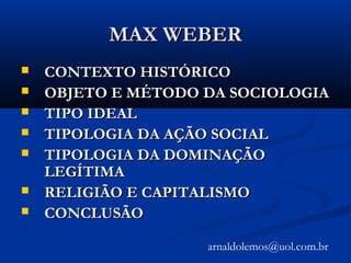 MAX WEBERMAX WEBER
 CONTEXTO HISTÓRICOCONTEXTO HISTÓRICO
 OBJETO E MÉTODO DA SOCIOLOGIAOBJETO E MÉTODO DA SOCIOLOGIA
 TIPO IDEALTIPO IDEAL
 TIPOLOGIA DA AÇÃO SOCIALTIPOLOGIA DA AÇÃO SOCIAL
 TIPOLOGIA DA DOMINAÇÃOTIPOLOGIA DA DOMINAÇÃO
LEGÍTIMALEGÍTIMA
 RELIGIÃO E CAPITALISMORELIGIÃO E CAPITALISMO
 CONCLUSÃOCONCLUSÃO
arnaldolemos@uol.com.br
 