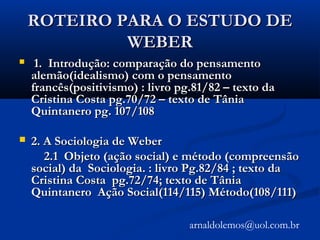 ROTEIRO PARA O ESTUDO DEROTEIRO PARA O ESTUDO DE
WEBERWEBER
 1. Introdução: comparação do pensamento1. Introdução: comparação do pensamento
alemão(idealismo) com o pensamentoalemão(idealismo) com o pensamento
francês(positivismo) : livro pg.81/82 – texto dafrancês(positivismo) : livro pg.81/82 – texto da
Cristina Costa pg.70/72 – texto de TâniaCristina Costa pg.70/72 – texto de Tânia
Quintanero pg. 107/108Quintanero pg. 107/108
 2. A Sociologia de Weber2. A Sociologia de Weber
2.1 Objeto (ação social) e método (compreensão2.1 Objeto (ação social) e método (compreensão
social) da Sociologia. : livro Pg.82/84 ; texto dasocial) da Sociologia. : livro Pg.82/84 ; texto da
Cristina Costa pg.72/74; texto de TâniaCristina Costa pg.72/74; texto de Tânia
Quintanero Ação Social(114/115) Método(108/111)Quintanero Ação Social(114/115) Método(108/111)
arnaldolemos@uol.com.br
 