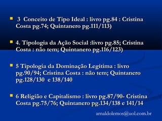  3 Conceito de Tipo Ideal : livro pg.84 : Cristina3 Conceito de Tipo Ideal : livro pg.84 : Cristina
Costa pg.74; Quintanero pg.111/113)Costa pg.74; Quintanero pg.111/113)
 4. Tipologia da Ação Social :livro pg.85; Cristina4. Tipologia da Ação Social :livro pg.85; Cristina
Costa : não tem; Quintanero pg.116/123)Costa : não tem; Quintanero pg.116/123)
 5 Tipologia da Dominação Legítima : livro5 Tipologia da Dominação Legítima : livro
pg.90/94; Cristina Costa : não tem; Quintaneropg.90/94; Cristina Costa : não tem; Quintanero
pg.128/130 e 138/140pg.128/130 e 138/140
 6 Religião e Capitalismo : livro pg.87/90- Cristina6 Religião e Capitalismo : livro pg.87/90- Cristina
Costa pg.75/76; Quintanero pg.134/138 e 141/14Costa pg.75/76; Quintanero pg.134/138 e 141/14
arnaldolemos@uol.com.br
 