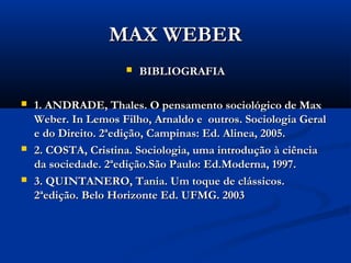 MAX WEBERMAX WEBER
 BIBLIOGRAFIABIBLIOGRAFIA
 1. ANDRADE, Thales. O pensamento sociológico de Max1. ANDRADE, Thales. O pensamento sociológico de Max
Weber. In Lemos Filho, Arnaldo e outros. Sociologia GeralWeber. In Lemos Filho, Arnaldo e outros. Sociologia Geral
e do Direito. 2ªedição, Campinas: Ed. Alinea, 2005.e do Direito. 2ªedição, Campinas: Ed. Alinea, 2005.
 2. COSTA, Cristina. Sociologia, uma introdução à ciência2. COSTA, Cristina. Sociologia, uma introdução à ciência
da sociedade. 2ªedição.São Paulo: Ed.Moderna, 1997.da sociedade. 2ªedição.São Paulo: Ed.Moderna, 1997.
 3. QUINTANERO, Tania. Um toque de clássicos.3. QUINTANERO, Tania. Um toque de clássicos.
2ªedição. Belo Horizonte Ed. UFMG. 20032ªedição. Belo Horizonte Ed. UFMG. 2003
 