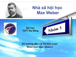 LOGO
Nhà xã hội học
Max Weber
GV hướng dẫn: Lê Thị Kim Loan
Nhóm thực hiện : Nhóm 5
Nhóm 5Đại học
TDTT Đà Nẵng
 