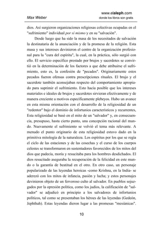 www.elaleph.com
Max Weber                                       donde los libros son gratis


dios. Así surgieron organizaciones religiosas colectivas ocupadas en el
"sufrimiento" individual por sí mismo y en su "salvación".
      Desde luego que ha sido la masa de los necesitados de salvación
la destinataria de la anunciación y de la promesa de la religión. Esta
masa y sus intereses devinieron el centro de la organización profesio-
nal para la "cura del espíritu", la cual, en la práctica, sólo surgió con
ello. El servicio específico prestado por brujos y sacerdotes se convir-
tió en la determinación de los factores a que debe atribuirse el sufri-
miento, esto es, la confesión de "pecados". Originariamente estos
pecados fueron ofensas contra prescripciones rituales. El brujo y el
sacerdote también aconsejaban respecto del comportamiento apropia-
do para suprimir el sufrimiento. Esto hacía posible que los intereses
materiales e ideales de brujos y sacerdotes sirvieran efectivamente y de
manera creciente a motivos específicamente plebeyos. Hubo un avance
en esta misma orientación con el desarrollo de la religiosidad de un
"redentor" bajo el dominio de infortunios característicos y recurrentes,
Esta religiosidad se basó en el mito de un "salvador" y, en consecuen-
cia, presupuso, hasta cierto punto, una concepción racional del mun-
do. Nuevamente el sufrimiento se volvió el tema más relevante. A
menudo el punto originario de esta religiosidad estuvo dado en la
primitiva mitología de la naturaleza. Los espíritus por los que se regía
el ciclo de las estaciones y de las cosechas y el curso de los cuerpos
celestes se transformaron en sustentadores favorecidos de los mitos del
dios que padecía, moría y resucitaba para los hombres desdichados. El
dios resucitado aseguraba la recuperación de la felicidad en este mun-
do o la garantía de beatitud en el otro. En otro caso, un personaje
popularizado de las leyendas heroicas -como Krishna, en la India- se
aderezó con los mitos de infancia, pasión y lucha; y estos personajes
devinieron objeto de un fervoroso culto al salvador. En pueblos sojuz-
gados por la opresión política, como los judíos, la calificación de "sal-
vador" se adjudicó en principio a los salvadores de infortunios
políticos, tal como se presentaban los héroes de las leyendas (Gedeón,
Jephthah). Estas leyendas dieron lugar a las promesas "mesiánicas".

                                   10
 