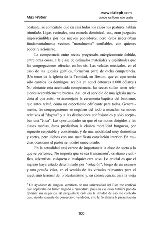 www.elaleph.com
Max Weber                                           donde los libros son gratis


obstante, se comentaba que en casi todos los casos los pastores hablan
triunfado. Ligas vecinales, una escuela dominical, etc., eran juzgadas
imprescindibles por los nuevos pobladores, pero éstos necesitaban
fundamentalmente vecinos "moralmente" confiables, con quienes
poder relacionarse.
      La competencia entre sectas progresaba enérgicamente debido,
entre otras cosas, a la clase de estímulos materiales y espirituales que
las congregaciones ofrecían en los tés. Las veladas musicales, en el
caso de las iglesias gentiles, formaban parte de dicha competencia.
(Un tenor de la iglesia de la Trinidad, en Boston, que en apariencia
sólo cantaba los domingos, recibía en aquel entonces 8.000 dólares.)
No obstante esta acentuada competencia, las sectas solían tener rela-
ciones aceptablemente buenas. Así, en el servicio de una iglesia meto-
dista al que asistí, se aconsejaba la ceremonia baptista del bautismo,
que antes relaté, como un espectáculo edificante para todos. General-
mente, las congregaciones se negaban del todo a escuchar sermones
relativos al "dogma" y a las distinciones confesionales y sólo acepta-
ban una "ética". Las oportunidades en que oí sermones dirigidos a las
clases medias, éstos predicaban la clásica moralidad burguesa, por
supuesto respetable y consistente, y de una modalidad muy doméstica
y cortés, pero dichos con una manifiesta convicción interior. En mu-
chas ocasiones el pastor se mostró emocionado.
      En la actualidad casi carece de importancia la clase de secta a la
que se pertenece. No importa que se sea francmasón3, cristiano cientí-
fico, adventista, cuáquero o cualquier otra cosa. Lo crucial es que el
ingreso haya estado determinado por "votación", luego de un examen
y una prueba ética, en el sentido de las virtudes relevantes para el
ascetismo terrenal del protestantismo y, en consecuencia, para la vieja

3
  Un ayudante de lenguas semíticas de una universidad del Este me confesó
que deploraba no haber llegado a "maestro", pues en ese caso hubiera podido
retomar sus negocios. Al preguntarle cuál era la utilidad de eso me contestó
que, siendo viajante de comercio o vendedor, ello le facilitaría la presentación



                                     100
 