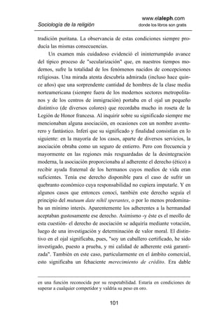 www.elaleph.com
Sociología de la religión                       donde los libros son gratis


tradición puritana. La observancia de estas condiciones siempre pro-
ducía las mismas consecuencias.
      Un examen más cuidadoso evidenció el ininterrumpido avance
del típico proceso de "secularización" que, en nuestros tiempos mo-
dernos, sufre la totalidad de los fenómenos nacidos de concepciones
religiosas. Una mirada atenta descubría admirada (incluso hace quin-
ce años) que una sorprendente cantidad de hombres de la clase media
norteamericana (siempre fuera de los modernos sectores metropolita-
nos y de los centros de inmigración) portaba en el ojal un pequeño
distintivo (de diversos colores) que recordaba mucho in roseta de la
Legión de Honor francesa. Al inquirir sobre su significado siempre me
mencionaban alguna asociación, en ocasiones con un nombre aventu-
rero y fantástico. Inferí que su significado y finalidad consistían en lo
siguiente: en la mayoría de los casos, aparte de diversos servicios, la
asociación obraba como un seguro de entierro. Pero con frecuencia y
mayormente en las regiones más resguardadas de la desintegración
moderna, la asociación proporcionaba al adherente el derecho (ético) a
recibir ayuda fraternal de los hermanos cuyos medios de vida eran
suficientes. Tenía ese derecho disponible para el caso de sufrir un
quebranto económico cuya responsabilidad no cupiera imputarle. Y en
algunos casos que entonces conocí, también este derecho seguía el
principio del mutuum date nihil sperantes, o por lo menos predomina-
ba un mínimo interés. Aparentemente los adherentes a la hermandad
aceptaban gustosamente ese derecho. Asimismo -y éste es el meollo de
esta cuestión- el derecho de asociación se adquiría mediante votación,
luego de una investigación y determinación de valor moral. El distin-
tivo en el ojal significaba, pues, "soy un caballero certificado, he sido
investigado, puesto a prueba, y mi calidad de adherente está garanti-
zada". También en este caso, particularmente en el ámbito comercial,
esto significaba un fehaciente merecimiento de crédito. Era dable


en una función reconocida por su respetabilidad. Estaría en condiciones de
superar a cualquier competidor y valdría su peso en oro.


                                  101
 