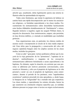 www.elaleph.com
Max Weber                                     donde los libros son gratis


advertir que, usualmente, dicha legitimación ejercía una notoria in-
fluencia sobre las oportunidades de negocios.
      Todos estos fenómenos, que tenían la apariencia de hallarse en
camino hacia una rápida descomposición -por lo menos las asociacio-
nes religiosas-, se limitaban especialmente a las clases medias. Fre-
cuentemente los norteamericanos cultos desechaban lacónicamente
estos hechos tildándolos desdeñosamente de "charlatanería" o atraso,
llegando inclusive a negarlos; según me aseguró William James, la
mayoría los desconocía. Esas reminiscencias, empero, aún persistían,
en muy diversos ámbitos, y a menudo en modalidades que resultaban
grotescas.
      Esas organizaciones eran, en particular, los clásicos medios de
ascenso social e incorporación al circulo de la clase media empresa-
rial. Eran útiles para la propagación y conservación del ethos del
negocio capitalista burgués entre los amplios sectores de las clases
medias, incluidos los granjeros.
      Como se sabe " gran parte -incluso podríamos afirmar que la ma-
yoría de la vieja generación- de los "promotores", "capitanes de in-
dustrias", multimillonarios y magnates de los monopolios
norteamericanos adhirieron formalmente a sectas especialmente a las
baptistas, No obstante, según la situación, era corriente que esas per-
sonas se adhirieran por motivos puramente convencionales, como
ocurría en Alemania, y sólo con el propósito de legitimarse en la vida
personal y social -no con el propósito de legitimarse como comer-
ciantes-; durante el periodo de los puritanos, estos "superhombres
económicos" pudieron prescindir de estas apoyaduras, y, desde luego,
la franqueza de su "religiosidad" fue a menudo más que sospechosa.
Las clases medias, y especialmente los estratos elevados, fueron las
que asumieron esa orientación religiosa especifica que, en realidad,
debemos procurar no juzgar como si tuviese un origen exclusivamente




                                 102
 