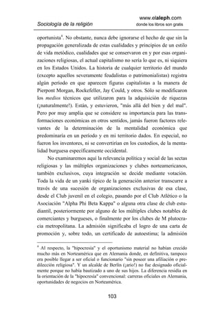 www.elaleph.com
Sociología de la religión                           donde los libros son gratis


oportunista4. No obstante, nunca debe ignorarse el hecho de que sin la
propagación generalizada de estas cualidades y principios de un estilo
de vida metódico, cualidades que se conservaron en y por esas organi-
zaciones religiosas, el actual capitalismo no sería lo que es, ni siquiera
en los Estados Unidos. La historia de cualquier territorio del mundo
(excepto aquellos severamente feudalistas o patrimonialistas) registra
algún período en que aparecen figuras capitalistas a la manera de
Pierpont Morgan, Rockefeller, Jay Could, y otros. Sólo se modificaron
los medios técnicos que utilizaron para la adquisición de riquezas
(¡naturalmente!). Están, y estuvieron, "más allá del bien y del mal".
Pero por muy amplia que se considere su importancia para las trans-
formaciones económicas en otros sentidos, jamás fueron factores rele-
vantes de la determinación de la mentalidad económica que
predominaría en un período y en mi territorio dados. En especial, no
fueron los inventores, ni se convertirían en los custodios, de la menta-
lidad burguesa específicamente occidental.
      No examinaremos aquí la relevancia política y social de las sectas
religiosas y las múltiples organizaciones y clubes norteamericanos,
también exclusivos, cuya integración se decide mediante votación.
Toda la vida de un yanki típico de la generación anterior transcurre a
través de una sucesión de organizaciones exclusivas de esa clase,
desde el Club juvenil en el colegio, pasando por el Club Atlético o la
Asociación "Alpha Phi Beta Kappa" o alguna otra clase de club estu-
diantil, posteriormente por alguno de los múltiples clubes notables de
comerciantes y burgueses, o finalmente por los clubes de M plutocra-
cia metropolitana. La admisión significaba el logro de una carta de
promoción y, sobre todo, un certificado de autoestima; la admisión

4
  Al respecto, la "hipocresía" y el oportunismo material no habían crecido
mucho más en Norteamérica que en Alemania donde, en definitiva, tampoco
era posible llegar a ser oficial o funcionario "sin poseer una afiliación o pre-
dilección religiosa". Y un alcalde de Berlín (¡ario!) no fue designado oficial-
mente porque no había bautizado a uno de sus hijos. La diferencia residía en
la orientación de la "hipocresía" convencional: carreras oficiales en Alemania,
oportunidades de negocios en Norteamérica.


                                     103
 