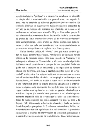 www.elaleph.com
Max Weber                                       donde los libros son gratis


significaba haberse "probado" a sí mismo. Un estudiante no admitido
en ningún club o semiasociación era, generalmente, una especie de
paria. Me he enterado de suicidios provocados por ese motivo. En
términos generales se juzgaba poco digna de crédito la capacidad de
servicio de un hombre de negocios, un oficinista, un técnico o un
médico que se hallara en esa situación. Hoy en día muchos grupos de
esta clase son los promotores de esa inclinación hacia la constitución
de grupos de status aristocráticos propia de la evolución norteameri-
cana contemporánea. Estos grupos de status evolucionan paralela-
mente y, algo que debe ser tomado muy en cuenta parcialmente se
presentan en antagonismo con la plutocracia desvergonzada.
      En los Estados Unidos, el ""dinero" solo, que puede comprar po-
der, no puede comprar honor social. Por supuesto es un medio para la
obtención de prestigio social. Otro tanto sucede en Alemania y en
todas partes; sólo que en Alemania la vía adecuada para la adquisición
del honor social consistía en la compra de una propiedad feudal se-
guida por la creación de un mayorazgo y la adquisición de nobleza
titular; esto favorecía, a su vez, la aceptación de los nietos en la "so-
ciedad" aristocrática. La antigua tradición norteamericana veneraba
más al hombre que había triunfado por sus propios méritos que a sus
descendientes, y el medio de acceso al honor social era la pertenencia
a una fraternidad gentil (lo alguna eminente universidad, y anterior-
mente a alguna secta distinguida (la presbiteriana, por ejemplo, en
cuyas iglesias neoyorquinas los reclinatorios poseían almohadones y
abanicos). Hoy en (lía lo decisivo es pertenecer a un club distinguido.
También importa la clase de vivienda (en la "calle" de la que las ciu-
dades de cierta extensión casi nunca carecen) y la clase de ropa y de
deporte. Sólo últimamente se ha vuelto relevante el hecho de descen-
der de los padres peregrinos, de Pocahontas y otras damas Indias, etc.
No corresponde realizar aquí un análisis más detallado. Hay numero-
sas agencias y oficinas de interpretación de toda clase, consagradas a
la reconstrucción genealógica de la plutocracia. Todos estos fenóme-



                                  104
 