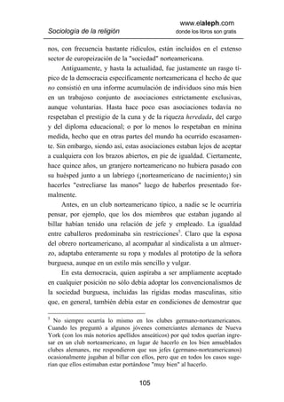 www.elaleph.com
Sociología de la religión                         donde los libros son gratis


nos, con frecuencia bastante ridículos, están incluidos en el extenso
sector de europeización de la "sociedad" norteamericana.
      Antiguamente, y hasta la actualidad, fue justamente un rasgo tí-
pico de la democracia específicamente norteamericana el hecho de que
no consistió en una informe acumulación de individuos sino más bien
en un trabajoso conjunto de asociaciones estrictamente exclusivas,
aunque voluntarias. Hasta hace poco esas asociaciones todavía no
respetaban el prestigio de la cuna y de la riqueza heredada, del cargo
y del diploma educacional; o por lo menos lo respetaban en mínina
medida, hecho que en otras partes del mundo ha ocurrido escasamen-
te. Sin embargo, siendo así, estas asociaciones estaban lejos de aceptar
a cualquiera con los brazos abiertos, en pie de igualdad. Ciertamente,
hace quince años, un granjero norteamericano no hubiera pasado con
su huésped junto a un labriego (¡norteamericano de nacimiento¡) sin
hacerles "estrecliarse las manos" luego de haberlos presentado for-
malmente.
      Antes, en un club norteamericano típico, a nadie se le ocurriría
pensar, por ejemplo, que los dos miembros que estaban jugando al
billar habían tenido una relación de jefe y empleado. La igualdad
entre caballeros predominaba sin restricciones5. Claro que la esposa
del obrero norteamericano, al acompañar al sindicalista a un almuer-
zo, adaptaba enteramente su ropa y modales al prototipo de la señora
burguesa, aunque en un estilo más sencillo y vulgar.
      En esta democracia, quien aspiraba a ser ampliamente aceptado
en cualquier posición no sólo debía adoptar los convencionalismos de
la sociedad burguesa, incluidas las rígidas modas masculinas, sitio
que, en general, también debía estar en condiciones de demostrar que

5
   No siempre ocurría lo mismo en los clubes germano-norteamericanos.
Cuando les preguntó a algunos jóvenes comerciantes alemanes de Nueva
York (con los más notorios apellidos anseáticos) por qué todos querían ingre-
sar en un club norteamericano, en lugar de hacerlo en los bien amueblados
clubes alemanes, me respondieron que sus jefes (germano-norteamericanos)
ocasionalmente jugaban al billar con ellos, pero que en todos los casos suge-
rían que ellos estimaban estar portándose "muy bien" al hacerlo.


                                    105
 