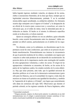 www.elaleph.com
Max Weber                                        donde los libros son gratis


había logrado ingresar, mediante votación, en algunas de las sectas,
clubes o asociaciones fraternales, de la clase que fuese, siempre que su
legitimidad estuviera fehacientemente, probada. Y en la sociedad
misma debía seguir acreditando, su calidad de caballero. En Alemania
ocurría algo semejante con el ingreso al Couleur6 y la designación de
un oficial de la reserva para commercium y connubium, así como la
relevancia que, en el orden de status, tiene la idoneidad para dar sa-
tisfacción en duelos. El hecho es el mismo; la diferencia específica
reside en la dirección y el efecto material.
      Quien no conseguía afiliarse no era un caballero; quien rehusaba
hacerlo, como ocurrió frecuentemente entro los alemanes7, debía em-
prender un difícil camino, particularmente en el ámbito de los nego-
cios.
      No obstante, como ya lo señalamos, no discutiremos aquí la im-
portancia social de estas condiciones, que están en un proceso de pro-
funda transformación. Primordialmente nos interesa la circunstancia
de que la posición moderna de los clubes y sociedades con ingreso por
votación es sobre todo producto de un desarrollo de secularización. Su
posición deriva de la importancia mucho más restringida del modelo
de otras agrupaciones voluntarias, a saber, las sectas. El origen de las
agrupaciones voluntarias se encuentra, de hecho, en las sectas de la
patria de los legítimos yankis, los estados norteños de la costa atlánti-
ca. Hay que tener presente, ante todo, que la igualdad universal de
derechos políticos en el seno de la democracia norteamericana (¡pero
sólo para los blancos¡; aun en la actualidad, los negros y toda clase de
mestizos no tienen en la práctica una igualdad de derechos), y también
la "separación de la iglesia y el Estado", son logros que esencialmente
sólo datan de comienzos del siglo XIX. Observemos que durante el
período colonial, en las regiones centrales de Nueva Inglaterra, sobre

6
 Fraternidad estudiantil.
    7
  Téngase presente, empero, la observación anterior. La admisión en un club
norteamericano (en el colegio o posteriormente) siempre constituye el mo-
mento crucial para la pérdida de la nacionalidad alemana.

                                   106
 