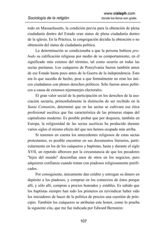 www.elaleph.com
Sociología de la religión                       donde los libros son gratis


todo en Massachusetts, la condición previa para la obtención de plena
ciudadanía dentro del Estado eran status de plena ciudadanía dentro
de la iglesia. En la Práctica, la congregación decidía la obtención o no
obtención del status de ciudadanía política.
      La determinación se condicionaba a que la persona hubiese pro-
bado su calificación religiosa por medio de su comportamiento, en el
significado más extenso del término, tal como ocurría en todas las
sectas puritanas. Los cuáqueros de Pensylvania fueron también amos
de ese Estado hasta poco antes de la Guerra de la independencia. Esto
era lo que sucedía de hecho, pese a que formalmente no eran los úni-
cos ciudadanos con plenos derechos políticos. Sólo fueron amos políti-
cos a causa de extensos tejemanejes electorales.
      El gran valor social de la participación en los derechos de la aso-
ciación sectaria, primordialmente la distinción de ser recibido en la
Santa Comunión, determinó que en las sectas se cultivara esa ética
profesional ascética que fue característica de las primeras etapas del
capitalismo moderno. Es posible probar que por doquiera, también en
Europa, la religiosidad de las sectas ascéticas ha producido durante
varios siglos el mismo efecto del que nos hemos ocupado más arriba.
      Si tenemos en cuenta los antecedentes religiosos de estas sectas
protestantes, es posible encontrar en sus documentos literarios, parti-
cularmente en los de los cuáqueros y baptistas, hasta y durante el siglo
XVII, un repetido alborozo por la circunstancia de que los pecadores
"hijos del inundo" desconfían unos de otros en los negocios, pero
adquieren confianza cuando tratan con piadosos religiosamente purifi-
cados.
      Por consiguiente, únicamente dan crédito y entregan su dinero en
depósito a los piadosos, y compran en los comercios de éstos porque
allí, y sólo allí, compran a precios honrados y estables. Es sabido que
los baptistas siempre han sido los primeros en reivindicar haber sido
los iniciadores de hacer de la política de precios una cuestión de prin-
cipio. También los cuáqueros se atribuían este honor, como lo prueba
la siguiente cita, que me fue indicada por Edward Bernstein:


                                  107
 