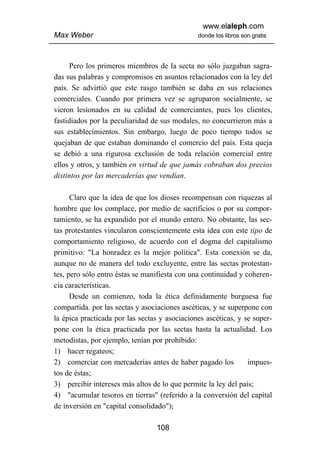 www.elaleph.com
Max Weber                                      donde los libros son gratis




      Pero los primeros miembros de la secta no sólo juzgaban sagra-
das sus palabras y compromisos en asuntos relacionados con la ley del
país. Se advirtió que este rasgo también se daba en sus relaciones
comerciales. Cuando por primera vez se agruparon socialmente, se
vieron lesionados en su calidad de comerciantes, pues los clientes,
fastidiados por la peculiaridad de sus modales, no concurrieron más a
sus establecimientos. Sin embargo, luego de poco tiempo todos se
quejaban de que estaban dominando el comercio del país. Esta queja
se debió a una rigurosa exclusión de toda relación comercial entre
ellos y otros, y también en virtud de que jamás cobraban dos precios
distintos por las mercaderías que vendían.

      Claro que la idea de que los dioses recompensan con riquezas al
hombre que los complace, por medio de sacrificios o por su compor-
tamiento, se ha expandido por el mundo entero. No obstante, las sec-
tas protestantes vincularon conscientemente esta idea con este tipo de
comportamiento religioso, de acuerdo con el dogma del capitalismo
primitivo: "La honradez es la mejor política". Esta conexión se da,
aunque no de manera del todo excluyente, entre las sectas protestan-
tes, pero sólo entro éstas se manifiesta con una continuidad y coheren-
cia características.
      Desde un comienzo, toda la ética definidamente burguesa fue
compartida. por las sectas y asociaciones ascéticas, y se superpone con
la épica practicada por las sectas y asociaciones ascéticas, y se super-
pone con la ética practicada por las sectas hasta la actualidad. Los
metodistas, por ejemplo, tenían por prohibido:
1) hacer regateos;
2) comerciar con mercaderías antes de haber pagado los          impues-
tos de éstas;
3) percibir intereses más altos de lo que permite la ley del país;
4) "acumular tesoros en tierras" (referido a la conversión del capital
de inversión en "capital consolidado");

                                 108
 