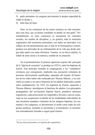 www.elaleph.com
Sociología de la religión                              donde los libros son gratis


5) pedir préstamos sin asegurar previamente la propia capacidad de
saldar la deuda, y
6) toda clase de lujos.

      Pero, en los comienzos de las sectas ascéticas no sólo encontra-
mos esta ética, que ya hemos estudiado en detalle en otra parte8. Pri-
mordialmente, en estos comienzos se encuentran los estímulos
sociales, los medios de disciplina, y, en general, toda la estructura
organizativa del sectarismo protestante, con todos sus derivados. Los
reflejos de este protestantismo que se dan en la Norteamérica contem-
poránea son derivados de un ordenamiento de la vida que desde anti-
gua data operó con suma eficiencia. Veamos, en un breve análisis, la
índole de estas sectas y la manera y sentido de su actuación.

      En el protestantismo, la primera aparición expresa del: principio
de la "iglesia de creyentes" se produjo en 1523-4, entre los baptistas de
Zurich. Este principio limitaba la congregación a los "verdaderos"
cristianos; por consiguiente, implicaba una asociación voluntaria de
personas efectivamente santificadas, separadas del mundo. El bautis-
mo de los niños habla sido rechazado por Thomas Münzer, y no con-
sintió en cuanto a un nuevo bautismo de los adultos bautizados cuando
niños (anabaptismo). En 1525, los baptistas de Zurich, siguiendo a
Thomas Münzer, introdujeron el bautismo de adultos. Los principales
propagadores del movimiento baptista fueron jornaleros artesanos
migratorios; cada persecución los impulsaba a llevarlo a nuevas zonas.
Aquí no nos ocuparemos en detalle de las modalidades individuales de
este ascetismo mundano voluntario de los antiguos baptistas, los me-
nonitas o los cuáqueros, ni discutiremos el modo como todas las reli-
giones ascéticas, incluidos el calvinismo y el metodismo, se encontra-
ron reiteradamente forzadas a seguir igual camino.



8
    En La ética protestante y el espíritu del capitalismo.


                                        109
 