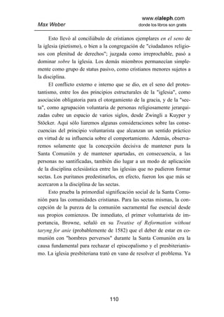 www.elaleph.com
Max Weber                                     donde los libros son gratis


      Esto llevó al conciliábulo de cristianos ejemplares en el seno de
la iglesia (pietismo), o bien a la congregación de "ciudadanos religio-
sos con plenitud de derechos"; juzgada como irreprochable, pasó a
dominar sobre la iglesia. Los demás miembros permanecían simple-
mente como grupo de status pasivo, como cristianos menores sujetos a
la disciplina.
      El conflicto externo e interno que se dio, en el seno del protes-
tantismo, entre los dos principios estructurales de la "iglesia", como
asociación obligatoria para el otorgamiento de la gracia, y de la "sec-
ta", como agrupación voluntaria de personas religiosamente jerarqui-
zadas cubre un espacio de varios siglos, desde Zwingli a Kuyper y
Stöcker. Aquí sólo liaremos algunas consideraciones sobre las conse-
cuencias del principio voluntarista que alcanzan un sentido práctico
en virtud de su influencia sobre el comportamiento. Además, observa-
remos solamente que la concepción decisiva de mantener pura la
Santa Comunión y de mantener apartadas, en consecuencia, a las
personas no santificadas, también dio lugar a un modo de aplicación
de la disciplina eclesiástica entre las iglesias que no pudieron formar
sectas. Los puritanos predestinarlos, en efecto, fueron los que más se
acercaron a la disciplina de las sectas.
      Esto prueba la primordial significación social de la Santa Comu-
nión para las comunidades cristianas. Para las sectas mismas, la con-
cepción de la pureza de la comunión sacramental fue esencial desde
sus propios comienzos. De inmediato, el primer voluntarista de im-
portancia, Browne, señaló en su Treatise of Reformation without
taryng for anie (probablemente de 1582) que el deber de estar en co-
munión con "hombres perversos" durante la Santa Comunión era la
causa fundamental para rechazar el episcopalismo y el presbiterianis-
mo. La iglesia presbiteriana trató en vano de resolver el problema. Ya




                                 110
 