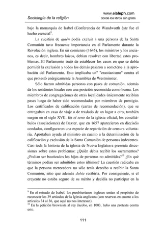 www.elaleph.com
Sociología de la religión                           donde los libros son gratis


bajo la monarquía de Isabel (Conferencia de Wandworth éste fue el
hecho esencial9.
      La cuestión de quién podía excluir a una persona de la Santa
Comunión tuvo frecuente importancia en el Parlamento durante la
Revolución inglesa. En un comienzo (1645), los ministros y los ancia-
nos, es decir, hombres laicos, debían resolver con libertad estos pro-
blemas. El Parlamento trató de establecer los casos en que se debía
permitir la exclusión y todos los demás pasaron a someterse a la apro-
bación del Parlamento. Esto implicaba un" "erastianismo" contra el
que protestó enérgicamente la Asamblea de Westminster.
      Sólo fueron admitidas personas con pases de comunión, además
de los residentes locales con una posición reconocida como buena. Los
miembros de congregaciones de otras localidades únicamente recibían
pases luego de haber sido recomendados por miembros de prestigio.
Los certificados de calificación (cartas de recomendación), que se
entregaban en caso de viaje o de traslado de un lugar a otro, también
surgen en el siglo XVII. En el seno de la iglesia oficial, los conciliá-
bulos (asociaciones) de Baxter, que en 1657 aparecieron en dieciséis
condados, configuraron una especie de repartición de censura volunta-
ria. Aportaban ayuda al ministro en cuanto a la determinación de la
calificación y exclusión de la Santa Comunión de personas indecentes.
Casi toda la historia de la iglesia de Nueva Inglaterra presenta discu-
siones sobre estos problemas: ¿Quién debía recibir los sacramentos?
¿Podían ser bautizados los hijos de personas no admitidas?10 ¿En qué
términos podían ser admitidos estos últimos? La cuestión radicaba en
que la persona merecedora no sólo tenía derecho a recibir la Santa
Comunión, sitio que además debía recibirla. Por consiguiente, si el
creyente no estaba seguro de su mérito y decidía no participar en la


9
   En el reinado de Isabel, los presbiterianos ingleses tenían el propósito de
reconocer los 39 artículos de la Iglesia anglicana (con reservas en cuanto a los
artículos 34 al 36, que aquí no nos interesan).
10
   En la petición brownista al rey Jacobo, en 1003, hubo una protesta contra
esto.


                                     111
 