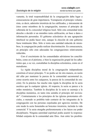 www.elaleph.com
Sociología de la religión                       donde los libros son gratis


vamente, la total responsabilidad de la congregación daba lugar a
consecuencias de gran importancia. Yuxtapuesto al principio volunta-
rista, es decir, admisión irrestricta de los calificados, y únicamente de
éstos como miembros de la congregación, tenemos el principio de
soberanía de la comunidad religiosa local. Sólo esta comunidad tenía
derecho a decidir si un miembro tenía calificación, en base a datos e
información personales. El gobierno eclesiástico de una agrupación
interlocal no podía hacer esto, aunque la elección de este gobierno
fuese totalmente libre. Sólo si tenía una cantidad reducida de miem-
bros, la congregación podía realizar discriminación. En consecuencia,
en principio sólo eran adecuadas las congregaciones relativamente
reducidas.
      Con el crecimiento de las comunidades advinieron los conciliá-
bulos, como en el pietismo, o bien la organización grupal de los adhe-
rentes que, a su vez, custodiaban la disciplina eclesiástica, como en el
metodismo.
      La rígida disciplina moral de la congregación independiente
constituía el tercer principio. Y no podía ser de otra manera, en razón
del afán por mantener la pureza de la comunidad sacramental (o,
como ocurría entre los cuáqueros, la pureza de la comunidad de ora-
ción). En la práctica fue mucho más rígida la disciplina de la secta
ascética que la cualquier iglesia. Al respecto, la secta se parece a la
orden monástica. También la disciplina de la secta se asemeja a la
disciplina monástica, en tanto ésta sentaba el principio del novicia-
do11. Contrariamente a los principios de las iglesias protestantes ofi-
ciales, a menudo se prohibía todo contacto de los integrantes de la
congregación con las personas expulsadas por agravios morales. De
este modo la secta fomentaba un boicoteo irrestricto, incluida la vida
comercial. Y la secta otorgaba preferentemente a los laicos ese poder
disciplinario. Ninguna autoridad espiritual podía asumir la responsa-
bilidad conjunta de la comunidad ante Dios. Aun entre los presbite-




                                  113
 