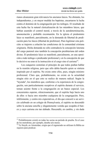 www.elaleph.com
Max Weber                                         donde los libros son gratis


rianos alcanzaron gran relevancia los ancianos laicos. No obstante, los
independientes, y en mayor medida los baptistas, encarnaron la lucha
contra el dominio de la congregación por los teólogos. El resultado de
esta lucha fue la natural clericalización de los miembros laicos, que
habían asumido el control moral, a través de la autodeterminación,
amonestación y probable excomunión. En la iglesia el predominio
laico se manifestó, parcialmente, en la demanda de libertad de predi-
cación para los laicos (libertad de profetizar). Para legitimar esta peti-
ción se trajeron a colación las condiciones de la comunidad cristiana
originaria. Dicha demanda no sólo contradecía la concepción luterana
del cargo pastoral sino también la concepción presbiteriana del orden
divino. El predominio laico se manifestó, parcialmente, en una oposi-
ción a todo teólogo o predicador profesional y en la concepción de que
lo decisivo no eran ni la instrucción ni el cargo sino el carisma12.
      Los cuáqueros sostenían el principio de que todos podían hablar
en la reunión religiosa, pero que sólo debía hacerlo quien se sintiera
inspirado por el espíritu. No existe entre ellos, pues, ningún ministro
profesional. Claro que, probablemente, no existe en la actualidad
ningún sitio en el que esto se realice de manera radical. Según la
"leyenda", los miembros que, conforme a la experiencia de la congre-
gación, son particularmente receptivos al espíritu durante el servicio,
toman asiento frente a la congregación en un banco especial. Los
concurrentes esperan, silenciosamente, que el espíritu baje hacia uno
de ellos -o hacia otro miembro cualquiera de la congregación. Pero,
infelizmente, y contra mis expectativas, el día que concurrí a un servi-
cio celebrado en un colegio de Pennsylvania, el espíritu no descendió
sobre la anciana sencilla y elegantemente vestida que ocupaba el ban-
co y cuyo carisma era tan alabado. Descendió, en cambio, y sin duda



11
   Probablemente existió en todas las sectas un período de prueba. En el caso
de los metodistas, por ejemplo, duraba seis meses.
12
   Ya Smyth, en Amsterdan, exigía que el regenerado no utilizara la Biblia no
siquiera para predicar.

                                    114
 