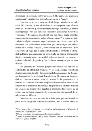 www.elaleph.com
Sociología de la religión                         donde los libros son gratis


de manera ya acordada, sobre un fogoso bibliotecario que pronunció
una instructiva conferencia sobre el concepto de lo "santo".
      No todas las sectas comparten, desde luego, posiciones tan radi-
cales. No obstante, o bien el ministro no se comporta especialmente
como un "asalariado" y sólo desempeña un cargo honorífico, o bien es
recompensado por sus servicios mediante donaciones honoríficas
voluntarias13. Su servicio ministerial, por otra parte, puede constituir
una ocupación secundaria y cubrir sólo sus gastos14; o puede ser rele-
vado en cualquier momento; o predomina una especie de organización
misionera con predicadores ambulantes que sólo trabajan esporádica-
mente en el mismo "circuito", como ocurre con los metodistas. Si se
conservaba el cargo (en el sentido tradicional), y por tanto la idonei-
dad teológica, esta capacidad se consideraba un simple prerrequisito
técnico y especializado. La cualidad realmente crucial era, empero, el
carisma del estado de gracia, y éste debía ser reconocido por las auto-
ridades.
      Los censores de Cromwell (organismos locales que emitían los
certificados de idoneidad religiosa) y los desposesores (repartición
disciplinaria ministerial)15 fueron autoridades encargadas de determi-
nar la capacidad de servicio de los ministros. El carisma de la autori-
dad se conservaba tanto como el carisma de la pertenencia a la
comunidad como tal. Así como el ejército de santos de Cromwell sólo
autorizaba la comunión de personas religiosamente idóneas, también
los soldados de Cromwell se negaban a combatir a las órdenes de un
oficial que no fuera integrante de su comunidad sacramental de los
religiosamente idóneos.
      Internamente, entre los miembros de la secta, predominaba el es-
píritu de la originaria fraternidad cristiana, por lo menos entre los


13
   Esto último fue peticionado por todos los predicadores en el Convenio dl
Pueblo del 19 de mayo de 1049.
14
   Como ocurre con los predicadores locales metodistas.
15
   Según la proposición de 1052 y, especialmente, también según la constitu-
ción de la iglesia de 1654.


                                   115
 