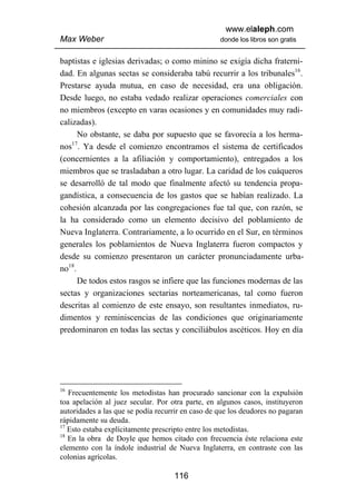 www.elaleph.com
Max Weber                                          donde los libros son gratis


baptistas e iglesias derivadas; o como minino se exigía dicha fraterni-
dad. En algunas sectas se consideraba tabú recurrir a los tribunales16.
Prestarse ayuda mutua, en caso de necesidad, era una obligación.
Desde luego, no estaba vedado realizar operaciones comerciales con
no miembros (excepto en varas ocasiones y en comunidades muy radi-
calizadas).
      No obstante, se daba por supuesto que se favorecía a los herma-
    17
nos . Ya desde el comienzo encontramos el sistema de certificados
(concernientes a la afiliación y comportamiento), entregados a los
miembros que se trasladaban a otro lugar. La caridad de los cuáqueros
se desarrolló de tal modo que finalmente afectó su tendencia propa-
gandística, a consecuencia de los gastos que se habían realizado. La
cohesión alcanzada por las congregaciones fue tal que, con razón, se
la ha considerado como un elemento decisivo del poblamiento de
Nueva Inglaterra. Contrariamente, a lo ocurrido en el Sur, en términos
generales los poblamientos de Nueva Inglaterra fueron compactos y
desde su comienzo presentaron un carácter pronunciadamente urba-
no18.
      De todos estos rasgos se infiere que las funciones modernas de las
sectas y organizaciones sectarias norteamericanas, tal como fueron
descritas al comienzo de este ensayo, son resultantes inmediatos, ru-
dimentos y reminiscencias de las condiciones que originariamente
predominaron en todas las sectas y conciliábulos ascéticos. Hoy en día




16
   Frecuentemente los metodistas han procurado sancionar con la expulsión
toa apelación al juez secular. Por otra parte, en algunos casos, instituyeron
autoridades a las que se podía recurrir en caso de que los deudores no pagaran
rápidamente su deuda.
17
   Esto estaba explícitamente prescripto entre los metodistas.
18
   En la obra de Doyle que hemos citado con frecuencia éste relaciona este
elemento con la índole industrial de Nueva Inglaterra, en contraste con las
colonias agrícolas.

                                    116
 