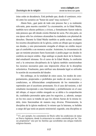 www.elaleph.com
Sociología de la religión                          donde los libros son gratis


éstas están en decadencia. Está probado que, desde el comienzo, exis-
tió entre los sectarios un "honor de casta" muy exclusivo19.
     Ahora bien, ¿qué parte de todo este proceso fue y es realmente
relevante, para nuestra cuestión? La excomunión, en la Edad Media,
también tuvo efectos políticos y cívicos, y formalmente fueron todavía
más penosos que allí donde existía libertad de secta. Por otra parte, en
esa época sólo los cristianos alcanzaban la ciudadanía con plenitud de
derechos. Durante la Edad Media también se podía actuar, mediante
los resortes disciplinarios de la iglesia, contra un obispo que no pagara
sus deudas, y esto precisamente otorgaba al obispo un crédito mayor
que el conferible a un monarca secular. Asimismo, la circunstancia de
que un teniente prusiano fuera licenciado si podía pagar sus deudas le
confería un mayor crédito. Algo análogo se puede decir de la fraterni-
dad estudiantil alemana. En el curso de la Edad Media, la confesión
oral y la estructura disciplinaria de la Iglesia también suministraban
los recursos necesarios para una imposición eficaz de la disciplina
eclesiástica. Finalmente, para ratificar una demanda legal se utilizaba
la ocasión de excomunión del deudor.
     Sin embargo, en la totalidad de estos casos, los modos de com-
portamiento, propiciados o prohibidos por medio de estos recursos y
condiciones, se diferenciaban completamente de los mantenidos o
reprimidos por el ascetismo protestante. En el caso del teniente, o del
estudiante incorporado a una fraternidad, y probablemente en el caso
del obispo, el mayor crédito otorgado no se debía a la comprobación
do, cualidades personales aptas para los negocios, y, además, aunque
en los tres casos se trataba de que los efectos fueran de la misma ín-
dole, éstos funcionaban de manera muy diversa. Primeramente, la
disciplina de la iglesia medieval, lo mismo que la luterana, se hallaba
a cargo del que tenía un puesto ministerial; segundo, esta disciplina se

19
   Cf., por ejemplo, los comentarios de Doyle sobre las condiciones de status
en Nueva Inglaterra, donde la aristocracia no estaba constituida por las "cla-
ses propietarias" sino por las familias que acreditaban una antigua tradición
religioso-literaria.


                                    117
 