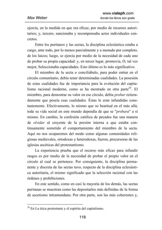 www.elaleph.com
Max Weber                                               donde los libros son gratis


ejercía, en la medida en que era eficaz, por medio de recursos autori-
tarios; y, tercero, sancionaba y recompensaba actos individuales con-
cretos.
     Entre los puritanos y las sectas, la disciplina eclesiástica estaba a
cargo, ante todo, por lo menos parcialmente y a menudo por completo,
de los laicos; luego, se ejercía por medio de la necesidad de cada uno
de probar su propia capacidad: y, en tercer lugar, promovía, O, tal vez
mejor, Seleccionaba capacidades. Esto último es lo más significativo.
     El miembro de la secta o conciliábulo, para poder entrar en el
círculo comunitario, debía tener determinadas cualidades. La posesión
de estas cualidades fue de importancia para la evolución del capita-
lismo racional moderno, como se ha mostrado en otra parte20. El
miembro, para demostrar su valor en ese círculo, debía probar reitera-
damente que poseía esas cualidades. Éstas le eran infundidas cons-
tantemente. Efectivamente, lo mismo que su beatitud en el más allá,
toda su vida social en este mundo dependía de que se "probara" a sí
mismo. En cambio, la confesión católica de pecados fue una manera
de olvidar al creyente de la presión interna a que estaba con-
tinuamente sometido el comportamiento del miembro de la secta.
Aquí no nos ocuparemos del modo como algunas comunidades reli-
giosas medievales, ortodoxas y heterodoxas, fueron, precursoras de las
iglesias ascéticas del protestantismo.
     La experiencia prueba que el recurso más eficaz para infundir
rasgos es por medio de la necesidad de probar el propio valor en el
círculo al cual se pertenece. Por consiguiente, la disciplina perma-
nente y discreta de las sectas tuvo, respecto de la disciplina eclesiásti-
ca autoritaria, el mismo significado que la selección racional con las
órdenes y prohibiciones.
     En este sentido, como en casi la mayoría de los demás, las sectas
puritanas se muestran como las depositarlos más definidas de la forma
de ascetismo intramundano. Por otra parte, son las más coherentes y,


20
     En La ética protestante y el espíritu del capitalismo.

                                        118
 