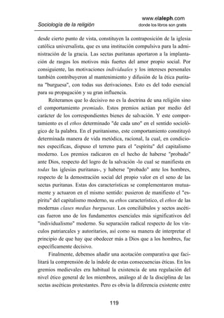 www.elaleph.com
Sociología de la religión                       donde los libros son gratis


desde cierto punto de vista, constituyen la contraposición de la iglesia
católica universalista, que es una institución compulsiva para la admi-
nistración de la gracia. Las sectas puritanas aportaron a la implanta-
ción de rasgos los motivos más fuertes del amor propio social. Por
consiguiente, las motivaciones individuales y los intereses personales
también contribuyeron al mantenimiento y difusión de la ética purita-
na "burguesa", con todas sus derivaciones. Esto es del todo esencial
para su propagación y su gran influencia.
      Reiteramos que lo decisivo no es la doctrina de una religión sino
el comportamiento premiado. Estos premios actúan por medio del
carácter de los correspondientes bienes de salvación. Y este compor-
tamiento es el ethos determinado "de cada uno" en el sentido socioló-
gico de la palabra. En el puritanismo, este comportamiento constituyó
determinada manera de vida metódica, racional, la cual, en condicio-
nes específicas, dispuso el terreno para el "espíritu" del capitalismo
moderno. Los premios radicaron en el hecho de haberse "probado"
ante Dios, respecto del logro de la salvación -lo cual se manifiesta en
todas las iglesias puritanas-, y haberse "probado" ante los hombres,
respecto de la demostración social del propio valor en el seno de las
sectas puritanas. Estas dos características se complementaron mutua-
mente y actuaron en el mismo sentido: pusieron de manifiesto el "es-
píritu" del capitalismo moderno, su ethos característico, el ethos de las
modernas clases medias burguesas. Los conciliábulos y sectos ascéti-
cas fueron uno de los fundamentos esenciales más significativos del
"individualismo" moderno. Su separación radical respecto de los vín-
culos patriarcales y autoritarios, así como su manera de interpretar el
principio de que hay que obedecer más a Dios que a los hombres, fue
específicamente decisivo.
      Finalmente, debemos añadir una acotación comparativa que faci-
litará la comprensión de la índole de estas consecuencias éticas. En los
gremios medievales era habitual la existencia de una regulación del
nivel ético general de los miembros, análogo al de la disciplina de las
sectas ascéticas protestantes. Pero es obvia la diferencia existente entre


                                  119
 