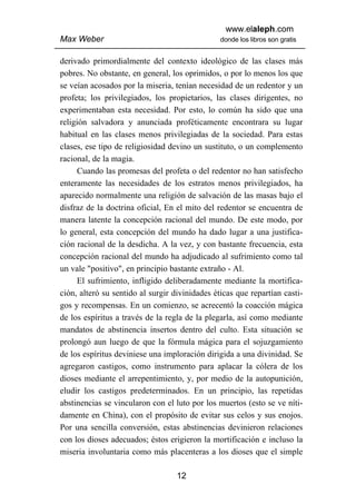 www.elaleph.com
Max Weber                                       donde los libros son gratis


derivado primordialmente del contexto ideológico de las clases más
pobres. No obstante, en general, los oprimidos, o por lo menos los que
se veían acosados por la miseria, tenían necesidad de un redentor y un
profeta; los privilegiados, los propietarios, las clases dirigentes, no
experimentaban esta necesidad. Por esto, lo común ha sido que una
religión salvadora y anunciada proféticamente encontrara su lugar
habitual en las clases menos privilegiadas de la sociedad. Para estas
clases, ese tipo de religiosidad devino un sustituto, o un complemento
racional, de la magia.
     Cuando las promesas del profeta o del redentor no han satisfecho
enteramente las necesidades de los estratos menos privilegiados, ha
aparecido normalmente una religión de salvación de las masas bajo el
disfraz de la doctrina oficial, En el mito del redentor se encuentra de
manera latente la concepción racional del mundo. De este modo, por
lo general, esta concepción del mundo ha dado lugar a una justifica-
ción racional de la desdicha. A la vez, y con bastante frecuencia, esta
concepción racional del mundo ha adjudicado al sufrimiento como tal
un vale "positivo", en principio bastante extraño - Al.
     El sufrimiento, infligido deliberadamente mediante la mortifica-
ción, alteró su sentido al surgir divinidades éticas que repartían casti-
gos y recompensas. En un comienzo, se acrecentó la coacción mágica
de los espíritus a través de la regla de la plegarla, así como mediante
mandatos de abstinencia insertos dentro del culto. Esta situación se
prolongó aun luego de que la fórmula mágica para el sojuzgamiento
de los espíritus deviniese una imploración dirigida a una divinidad. Se
agregaron castigos, como instrumento para aplacar la cólera de los
dioses mediante el arrepentimiento, y, por medio de la autopunición,
eludir los castigos predeterminados. En un principio, las repetidas
abstinencias se vincularon con el luto por los muertos (esto se ve níti-
damente en China), con el propósito de evitar sus celos y sus enojos.
Por una sencilla conversión, estas abstinencias devinieron relaciones
con los dioses adecuados; éstos erigieron la mortificación e incluso la
miseria involuntaria como más placenteras a los dioses que el simple

                                   12
 