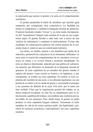 www.elaleph.com
Max Weber                                      donde los libros son gratis


la repercusión que ejercen el gremio y la secta en el comportamiento
económico.
      El gremio propiciaba la unión de miembros que ejercían igual
ocupación; por consiguiente, unía competidores. La finalidad era
limitar la competencia, y también la búsqueda racional de ganancias.
El gremio inculcaba virtudes "cívicas" y, en cierto modo, fue deposita-
rio del "racionalismo" burgués (una cuestión de la que no nos ocupa-
remos aquí). El gremio llevaba a cabo todo esto a través de una
"política de subsistencia" y mediante el tradicionalismo. Ya han sido
estudiadas las consecuencias prácticas del control gremial de la eco-
nomía, basta el punto en que ese control pudo realizarse.
      Las sectas, en cambio, unieron a sus miembros por medio de la
selección y promoción de compañeros de fe éticamente calificados. La
secta tenía el control del comportamiento de los miembros exclusiva-
mente en cuanto a su rectitud formal y ascetismo disciplinado. No
tenía un objetivo determinado, inducido por una política de subsisten-
cia material, que dificultara un desarrollo de la búsqueda racional de
ganancia. El éxito capitalista de un miembro del gremio minaba el
espíritu del gremio -como ocurrió en Francia y en Inglaterra- y, por
consiguiente, se evitaba ese éxito capitalista. En cambio, el éxito ca-
pitalista del miembro de una secta, si era obtenido legalmente, era una
prueba de su mérito y de su estado de gracia, y acrecentaba el prestigio
y las ocasiones de difusión de la secta. Este éxito, por lo tanto, era
bien recibido. Claro que la organización gremial del trabajo, en su
forma medieval occidental, no sólo fue un impedimento para la es-
tructuración capitalista del trabajo, sino también una condición previa,
inevitable, de esa estructura. Pero, desde luego, el gremio no podía
producir el ethos capitalista burgués moderno. Únicamente el estilo
metódico de vida de las sectas ascéticas podía dar legitimidad y glo-
rificar los intereses económicos "individualistas" del ethos capitalista
moderno.




                                 120
 