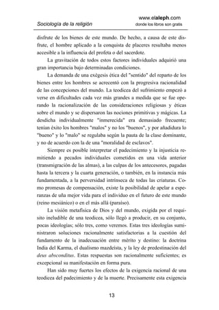 www.elaleph.com
Sociología de la religión                      donde los libros son gratis


disfrute de los bienes de este mundo. De hecho, a causa de este dis-
frute, el hombre aplicado a la conquista de placeres resultaba menos
accesible a la influencia del profeta o del sacerdote.
      La gravitación de todos estos factores individuales adquirió una
gran importancia bajo determinadas condiciones.
      La demanda de una exégesis ética del "sentido" del reparto de los
bienes entre los hombres se acrecentó con la progresiva racionalidad
de las concepciones del mundo. La teodicea del sufrimiento empezó a
verse en dificultades cada vez más grandes a medida que se fue ope-
rando la racionalización de las consideraciones religiosas y éticas
sobre el mundo y se dispersaron las nociones primitivas y mágicas. La
desdicha individualmente "inmerecida" era demasiado frecuente;
tenían éxito los hombres "malos" y no los "buenos", y por añadidura lo
"bueno" y lo "malo" se regulaba según la pauta de la clase dominante,
y no de acuerdo con la de una "moralidad de esclavos".
      Siempre es posible interpretar el padecimiento y la injusticia re-
mitiendo a pecados individuales cometidos en una vida anterior
(transmigración de las almas), a las culpas de los antecesores, pagadas
hasta la tercera y la cuarta generación, o también, en la instancia más
fundamentada, a la perversidad intrínseca de todas las criaturas. Co-
mo promesas de compensación, existe la posibilidad de apelar a espe-
ranzas de uña mejor vida para el individuo en el futuro de este mundo
(reino mesiánico) o en el más allá (paraíso).
      La visión metafísica de Dios y del mundo, exigida por el requi-
sito ineludible de una teodicea, sólo llegó a producir, en su conjunto,
pocas ideologías; sólo tres, como veremos. Estas tres ideologías sumi-
nistraron soluciones racionalmente satisfactorias a la cuestión del
fundamento de la inadecuación entre mérito y destino: la doctrina
India del Karma, el dualismo mazdeísta, y la ley de predestinación del
deus absconditus. Estas respuestas son racionalmente suficientes; es
excepcional su manifestación en forma pura.
      Han sido muy fuertes los efectos de la exigencia racional de una
teodicea del padecimiento y de la muerte. Precisamente esta exigencia


                                  13
 
