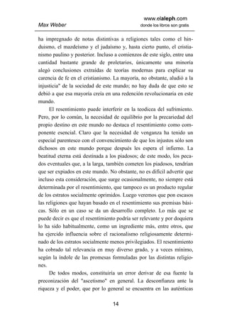 www.elaleph.com
Max Weber                                     donde los libros son gratis


ha impregnado de notas distintivas a religiones tales como el hin-
duismo, el mazdeísmo y el judaísmo y, hasta cierto punto, el cristia-
nismo paulino y posterior. Incluso a comienzos de este siglo, entre una
cantidad bastante grande de proletarios, únicamente una minoría
alegó conclusiones extraídas de teorías modernas para explicar su
carencia de fe en el cristianismo. La mayoría, no obstante, aludió a la
injusticia" de la sociedad de este mundo; no hay duda de que esto se
debió a que esa mayoría creía en una redención revolucionaria en este
mundo.
      El resentimiento puede interferir en la teodicea del sufrimiento.
Pero, por lo común, la necesidad de equilibrio por la precariedad del
propio destino en este mundo no destaca el resentimiento como com-
ponente esencial. Claro que la necesidad de venganza ha tenido un
especial parentesco con el convencimiento de que los injustos sólo son
dichosos en este mundo porque después les espera el infierno. La
beatitud eterna está destinada a los piadosos; de este modo, los peca-
dos eventuales que, a la larga, también cometen los piadosos, tendrían
que ser expiados en este mundo. No obstante, no es difícil advertir que
incluso esta consideración, que surge ocasionalmente, no siempre está
determinada por el resentimiento, que tampoco es un producto regular
de los estratos socialmente oprimidos. Luego veremos que pon escasos
las religiones que hayan basado en el resentimiento sus premisas bási-
cas. Sólo en un caso se da un desarrollo completo. Lo más que se
puede decir es que el resentimiento podría ser relevante y por doquiera
lo ha sido habitualmente, como un ingrediente más, entre otros, que
ha ejercido influencia sobre el racionalismo religiosamente determi-
nado de los estratos socialmente menos privilegiados. El resentimiento
ha cobrado tal relevancia en muy diverso grado, y a veces mínimo,
según la índole de las promesas formuladas por las distintas religio-
nes.
      De todos modos, constituiría un error derivar de esa fuente la
preconización del "ascetismo" en general. La desconfianza ante la
riqueza y el poder, que por lo general se encuentra en las auténticas

                                  14
 