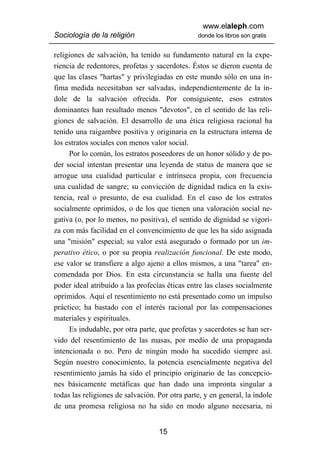 www.elaleph.com
Sociología de la religión                       donde los libros son gratis


religiones de salvación, ha tenido su fundamento natural en la expe-
riencia de redentores, profetas y sacerdotes. Éstos se dieron cuenta de
que las clases "hartas" y privilegiadas en este mundo sólo en una ín-
fima medida necesitaban ser salvadas, independientemente de la ín-
dole de la salvación ofrecida. Por consiguiente, esos estratos
dominantes han resultado menos "devotos", en el sentido de las reli-
giones de salvación. El desarrollo de una ética religiosa racional ha
tenido una raigambre positiva y originaria en la estructura interna de
los estratos sociales con menos valor social.
     Por lo común, los estratos poseedores de un honor sólido y de po-
der social intentan presentar una leyenda de status de manera que se
arrogue una cualidad particular e intrínseca propia, con frecuencia
una cualidad de sangre; su convicción de dignidad radica en la exis-
tencia, real o presunto, de esa cualidad. En el caso de los estratos
socialmente oprimidos, o de los que tienen una valoración social ne-
gativa (o, por lo menos, no positiva), el sentido de dignidad se vigori-
za con más facilidad en el convencimiento de que les ha sido asignada
una "misión" especial; su valor está asegurado o formado por un im-
perativo ético, o por su propia realización funcional. De este modo,
ese valor se transfiere a algo ajeno a ellos mismos, a una "tarea" en-
comendada por Dios. En esta circunstancia se halla una fuente del
poder ideal atribuido a las profecías éticas entre las clases socialmente
oprimidos. Aquí el resentimiento no está presentado como un impulso
práctico; ha bastado con el interés racional por las compensaciones
materiales y espirituales.
     Es indudable, por otra parte, que profetas y sacerdotes se han ser-
vido del resentimiento de las masas, por medio de una propaganda
intencionada o no. Pero de ningún modo ha sucedido siempre así.
Según nuestro conocimiento, la potencia esencialmente negativa del
resentimiento jamás ha sido el principio originario de las concepcio-
nes básicamente metáficas que han dado una impronta singular a
todas las religiones de salvación. Por otra parte, y en general, la índole
de una promesa religiosa no ha sido en modo alguno necesaria, ni


                                   15
 