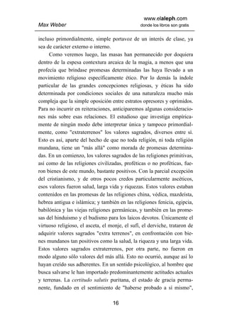 www.elaleph.com
Max Weber                                       donde los libros son gratis


incluso primordialmente, simple portavoz de un interés de clase, ya
sea de carácter externo o interno.
     Como veremos luego, las masas han permanecido por doquiera
dentro de la espesa contextura arcaica de la magia, a menos que una
profecía que brindase promesas determinadas las haya llevado a un
movimiento religioso específicamente ético. Por lo demás la índole
particular de las grandes concepciones religiosas, y éticas ha sido
determinada por condiciones sociales de una naturaleza mucho más
compleja que la simple oposición entre estratos opresores y oprimidos.
Para no incurrir en reiteraciones, anticiparemos algunas consideracio-
nes más sobre esas relaciones. El estudioso que investiga empírica-
mente de ningún modo debe interpretar única y tampoco primordial-
mente, como "extraterrenos" los valores sagrados, diversos entre sí.
Esto es así, aparte del hecho de que no toda religión, ni toda religión
mundana, tiene un "más allá" como morada de promesas determina-
das. En un comienzo, los valores sagrados de las religiones primitivas,
así como de las religiones civilizadas, proféticas o no proféticas, fue-
ron bienes de este mundo, bastante positivos. Con la parcial excepción
del cristianismo, y de otros pocos credos particularmente ascéticos,
esos valores fueron salud, larga vida y riquezas. Estos valores estaban
contenidos en las promesas de las religiones china, védica, mazdeísta,
hebrea antigua e islámica; y también en las religiones fenicia, egipcia,
babilónica y las viejas religiones germánicas, y también en las prome-
sas del hinduismo y el budismo para los laicos devotos. Únicamente el
virtuoso religioso, el asceta, el monje, el sufí, el derviche, trataron de
adquirir valores sagrados "extra terrenos", en confrontación con bie-
nes mundanos tan positivos como la salud, la riqueza y una larga vida.
Estos valores sagrados extraterrenos, por otra parte, no fueron en
modo alguno sólo valores del más allá. Esto no ocurrió, aunque así lo
hayan creído sus adherentes. En un sentido psicológico, al hombre que
busca salvarse le han importado predominantemente actitudes actuales
y terrenas. La certitudo salutis puritana, el estado de gracia perma-
nente, fundado en el sentimiento de "haberse probado a sí mismo",

                                   16
 