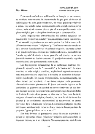 www.elaleph.com
Max Weber                                       donde los libros son gratis


      Pero aun después de esa sublimación de la orgía en sacramento,
se mantiene naturalmente, la circunstancia de que, para el devoto, el
valor sagrado ha sido, primordialmente, un estado psicológico terreno
y actual. Este estado radica esencialmente en la actitud emotiva por si
misma, inducida de manera directa por el acto específicamente reli-
gioso o mágico, por la disciplina ascética o por la contemplación.
      Como disposiciones extraordinarias los estados religiosos no
pueden sino revestir un carácter y una apariencia externa transitorios.
Y así ocurrió originariamente en todas partes. La única manera de
diferenciar entre estados "religiosos" y ""profanos» consiste en referir-
se al carácter extraordinario de los estados religiosos. Se puede aspirar
a un estado particular, obtenido por medios religiosos, juzgándolo un
"estado sagrado" destinado a tomar posesión del hombre en su con-
junto así como de su destino duradero. El pasaje de un estado sagrado
momentáneo a uno permanente ha sido fluido.
      Las dos supremas concepciones de las sublimadas doctrinas reli-
giosas de salvación son la "resurrección" y la "redención". La resu-
rrección, un valor mágico primitivo, implicaba el logro de una nueva
alma mediante un acto orgiástico o mediante un ascetismo metódica-
mente planificado. El éxtasis proporcionaba, momentáneamente, un
alma nueva; pero mediante el ascetismo mágico podía procurarse
obtenerla de manera permanente. El joven que quería ingresar en la
comunidad de guerreros en calidad de héroe o intervenir en sus dan-
zas mágicas u orgías o que aspiraba a comunicarse con las divinidades
en festines de culto, debía poseer un alma nueva. Son, pues, bastante
antiguos, el ascetismo mágico y heroico, los ritos de iniciación de los
jóvenes y las costumbres sacramentales de resurrección en etapas
relevantes de la vida privada y pública. Los medios empleados en estas
actividades variaban tanto como sus fines, es decir, las respuestas a la
pregunta: "¿para qué debo volver a nacer?".
      Son muy diversas las perspectivas desde las cuales es posible ti-
pificar los diferentes estados religiosos y mágicos que han prestado su
impronta psicológica a las religiones. No nos ocuparemos aquí de una

                                   18
 