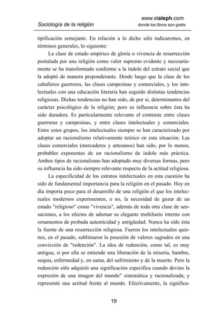 www.elaleph.com
Sociología de la religión                       donde los libros son gratis


tipificación semejante. En relación a lo dicho sólo indicaremos, en
términos generales, lo siguiente:
      La clase de estado empírico de gloria o vivencia de resurrección
postulada por una religión como valor supremo evidente y necesaria-
mente se ha transformado conforme a la índole del estrato social que
la adoptó de manera preponderante. Desde luego que la clase de los
caballeros guerreros, las clases campesinas y comerciales, y los inte-
lectuales con una educación literaria han seguido distintas tendencias
religiosas. Dichas tendencias no han sido, de por si, determinantes del
carácter psicológico de la religión; pero su influencia sobre ésta ha
sido duradera. Es particularmente relevante el contraste entre clases
guerreras y campesinas, y entre clases intelectuales y comerciales.
Entre estos grupos, los intelectuales siempre se han caracterizado por
adoptar un racionalismo relativamente teórico en esta situación. Las
clases comerciales (mercaderes y artesanos) han sido, por lo menos,
probables exponentes de un racionalismo de índole más práctica.
Ambos tipos de racionalismo han adoptado muy diversas formas, pero
su influencia ha sido siempre relevante respecto de la actitud religiosa.
      La especificidad de los estratos intelectuales en esta cuestión ha
sido de fundamental importancia para la religión en el pasado. Hoy en
día importa poco para el desarrollo de una religión el que los intelec-
tuales modernos experimenten, o no, la necesidad de gozar de un
estado "religioso" como "vivencia", además de toda otra clase de sen-
saciones, a los efectos de adornar su elegante mobiliario interno con
ornamentos de probada autenticidad y antigüedad. Nunca ha sido ésta
la fuente de una resurrección religiosa. Fueron los intelectuales quie-
nes, en el pasado, sublimaron la posesión de valores sagrados en una
convicción de "redención". La idea de redención, como tal, es muy
antigua, si por ella se entiende una liberación de la miseria, hambre,
sequía, enfermedad y, en suma, del sufrimiento y de la muerte. Pero la
redención sólo adquirió una significación especifica cuando devino la
expresión de una imagen del mundo" sistemática y racionalizada, y
representó una actitud frente al mundo. Efectivamente, la significa-


                                   19
 