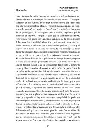 www.elaleph.com
Max Weber                                      donde los libros son gratis


ción y también la índole psicológica, supuesta y real, de la redención,
fueron relativas a esa imagen del mundo y a esa actitud. El compor-
tamiento del ser humano no se rige inmediatamente por ideas, sino
por intereses materiales e ideales. Frecuentemente, empero, las "imá-
genes del mundo" originadas en "ideas" han determinado, a la manera
de un guardagujas, la vía seguida por la acción, impulsada por la
dinámica de intereses. "Porqué" y "para qué" se quería ser redimido y,
recordemos, "se, podía ser" redimido, dependía de la propia imagen
del mundo. Las posibilidades han sido, a este respecto, muy diversas.
Podía desearse la salvación de la servidumbre política y social y el
ingreso, en el futuro, a un reino mesiánico de este mundo; o se podía
desear la salvación de encontrarse contaminado por impurezas rituales
y esperar obtener la pura belleza de la existencia psíquica y corporal.
Se podía desear librarse de la prisión en un cuerpo impuro y esperar
alcanzar una existencia puramente espiritual. Se podía desear la sal-
vación del mal radical y de la servidumbre del pecado y esperar la
eterna y libre bondad en el seno de un dios padre. Se podía desear la
salvación de la servidumbre del trabajo bajo la determinación astro-
lógicamente concebida de las constelaciones estelares y anhelar la
dignidad de la libertad y la participación en el ser de la divinidad
oculta. Se podía desear trascender los límites de lo finito, que se ma-
nifiestan en dolor, miseria y muerte, y desasirse del amenazante casti-
go del infierno, y aguardar una eterna beatitud en una vida futura
terrenal o paradisíaca. Se podía desear liberación del cielo de reencar-
naciones y de sus implacables consecuencias por los actos de tiempos
pasados y aguardar el logro de una eterna tranquilidad. Se podía de-
sear emerger de pensamientos y acontecimientos sin sentido y esperar
dormir sin soñar. Naturalmente ha habido muchos otros tipos de cre-
encias. En todas ellas se encuentra una determinada actitud ante algo
del inundo real que es vivido como peculiarmente "sin sentido». De
este modo, en todas esas creencias yace tácitamente esta exigencia:
que el orden mundano, en su totalidad, es, puede ser, y debe ser de
alguna manera un "inverso" significativo. Los portadores de esta exi-

                                  20
 