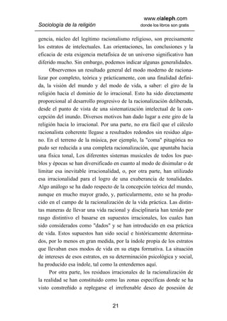 www.elaleph.com
Sociología de la religión                      donde los libros son gratis


gencia, núcleo del legítimo racionalismo religioso, son precisamente
los estratos de intelectuales. Las orientaciones, las conclusiones y la
eficacia de esta exigencia metafísica de un universo significativo han
diferido mucho. Sin embargo, podemos indicar algunas generalidades.
      Observemos un resultado general del modo moderno de raciona-
lizar por completo, teórica y prácticamente, con una finalidad defini-
da, la visión del mundo y del modo de vida, a saber: el giro de la
religión hacia el dominio de lo irracional. Esto ha sido directamente
proporcional al desarrollo progresivo de la racionalización deliberada,
desde el punto de vista de una sistematización intelectual de la con-
cepción del inundo. Diversos motivos han dado lugar a este giro de la
religión hacia lo irracional. Por una parte, no era fácil que el cálculo
racionalista coherente llegase a resultados redondos sin residuo algu-
no. En el terreno de la música, por ejemplo, la "coma" pitagórica no
pudo ser reducida a una completa racionalización, que apuntaba hacia
una física tonal, Los diferentes sistemas musicales de todos los pue-
blos y épocas se han diversificado en cuanto al modo de disimular o de
limitar esa inevitable irracionalidad, o, por otra parte, han utilizado
esa irracionalidad para el logro de una exuberancia de tonalidades.
Algo análogo se ha dado respecto de la concepción teórica del mundo,
aunque en mucho mayor grado, y, particularmente, esto se ha produ-
cido en el campo de la racionalización de la vida práctica. Las distin-
tas maneras de llevar una vida racional y disciplinaria han tenido por
rasgo distintivo el basarse en supuestos irracionales, los cuales han
sido considerados como "dados" y se han introducido en esa práctica
de vida. Estos supuestos han sido social e históricamente determina-
dos, por lo menos en gran medida, por la índole propia de los estratos
que llevaban esos modos de vida en su etapa formativa. La situación
de intereses de esos estratos, en su determinación psicológica y social,
ha producido esa índole, tal como la entendemos aquí.
      Por otra parte, los residuos irracionales de la racionalización de
la realidad se han constituido como las zonas específicas donde se ha
visto constreñido a replegarse el irrefrenable deseo de posesión de


                                  21
 