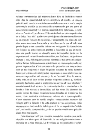 www.elaleph.com
Max Weber                                       donde los libros son gratis


valores sobrenaturales del intelectualismo. Esto se intensifica cuanto
más libre de irracionalidad parece encontrarse el mundo. La imagen
primitiva del mundo -constituía una unidad cuya esencia era la magia
concreta; la escisión de esta unidad ha determinado, por una parte, el
conocimiento racional y el dominio racional de la naturaleza, y expe-
riencias "místicas", por la otra. El fondo inefable de estas experiencias
es el único "más allá" posible que queda junto a la instrumentalización
de un mundo vaciado de sus dioses. Fácticamente este más allá sub-
siste como una zona descarnada y metafísica en la que el individuo
puede llegar a una comunión íntima con lo sagrado. La formulación
sin residuos de esta conclusión plantea la necesidad de que el indivi-
duo sólo puede buscar su salvación como tal individuo junto con la
expansión del racionalismo intelectualista, ese fenómeno surge de una
manera ti otra, por doquiera que los hombres se han atrevido a racio-
nalizar la idea del inundo como si éste fuera un cosmos gobernado por
pautas impersonales. Claro que esto se ha producido con mayor cohe-
sión en las religiones y éticas religiosas influidas de modo bastante
fuerte por estratos de intelectuales impulsados a una intelección pu-
ramente cognoscitiva del mundo y de su "sentido". Esto lo vemos,
sobre todo, en el caso -de las grandes religiones asiáticas y, específi-
camente, las Indias. Aquí la contemplación devino el valor absoluto y
esencial accesible al hombre. La contemplación fue el camino hacia la
honda y feliz placidez e inmovilidad del Ser pleno. No obstante, las
demás formas de estados religiosos fueron tomadas, en el mejor de los
casos, como sustitutos relativamente valiosos de la contemplación.
Como veremos esto ha tenido amplias consecuencias respecto del
vinculo entre la religión y la vida, incluso la vida económica. Estas
consecuencias derivan de la índole general de las experiencias "místi-
cas", en sentido contemplativo, y de las previas condiciones psicoló-
gicas de su realización.
      Esta situación varió por completo cuando los estratos cuya parti-
cipación era básica para el desarrollo de una religión comenzaron a
moverse en la vida práctica. La diversidad de los resultados se deter-

                                   22
 