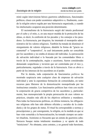 www.elaleph.com
Sociología de la religión                       donde los libros son gratis


minó según intervinieran héroes guerreros caballerescos, funcionados
políticos, clases con poder económico adquisitivo o, finalmente, cuan-
do la religión estuvo regida por una hierocracia organizada, y cuando
los intelectuales ocuparon una posición determinante.
      El racionalismo de la hierocracia surgió del interés profesional
por el culto y el mito, o, en una mayor medida de la protección de las
almas, es decir, la confesión de los pecados y los consejos a los peca-
dores. La hierocracia, por doquiera, ha intentado el monopolio admi-
nistrativo de los valores religiosos. También ha tratado de disminuir el
otorgamiento de valores religiosos, dándole la forma de "gracia sa-
cramental" o "corporativa", la cual únicamente podía ser concebida
por los sacerdotes y no estaba al alcance del individuo. La persecución
de salvación individual o la buscada por las comunidades libres a
través de la contemplación, orgías o ascetismo, fueron consideradas
demasiado sospechosas y tuvieron que ser controladas por el rico y,
particularmente, reguladas a través de la hierocracia. Esto es obvio a
partir de los intereses de los sacerdotes en el poder.
      Por lo demás, toda corporación de funcionarios políticos ha
mostrado suspicacia ante cualquier clase de empresas de salvación
individual y ante la espontánea formación de comunidades, en tanto
recursos para liberarse de la domesticación monopolizada por las
instituciones estatales. Los funcionarios políticos han visto con recelo
la corporación de gracia competitiva de los sacerdotes y, particular-
mente, han menospreciado la propia persecución de esos valores no
prácticos, situados más allá de los objetivos utilitarios y mundanos.
Para todas las burocracias políticas, en última instancia, las obligacio-
nes religiosas sólo han sido deberes oficiales y sociales de la ciuda-
danía y de los grupos de status. El ritual ha correspondido a normas y
prescripciones y, por consiguiente, la religión, en la medida en que se
han visto sometida a la burocratización, ha tomado siempre un carác-
ter ritualista. Asimismo es frecuente que un estrato de guerreros caba-
llerescos busque metas totalmente mundanas y se aparte de todo
"misticismo". No obstante, estos estratos, y en general todo heroísmo,


                                   23
 