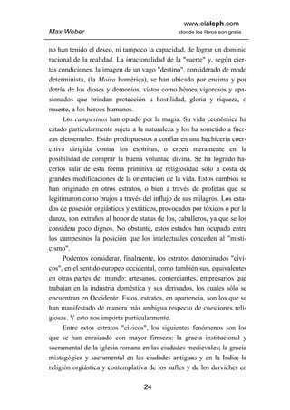 www.elaleph.com
Max Weber                                      donde los libros son gratis


no han tenido el deseo, ni tampoco la capacidad, de lograr un dominio
racional de la realidad. La irracionalidad de la "suerte" y, según cier-
tas condiciones, la imagen de un vago "destino", considerado de modo
determinista, (la Moira homérica), se han ubicado por encima y por
detrás de los dioses y demonios, vistos como héroes vigorosos y apa-
sionados que brindan protección u hostilidad, gloria y riqueza, o
muerte, a los héroes humanos.
      Los campesinos han optado por la magia. Su vida económica ha
estado particularmente sujeta a la naturaleza y los ha sometido a fuer-
zas elementales. Están predispuestos a confiar en una hechicería coer-
citiva dirigida contra los espíritus, o creen meramente en la
posibilidad de comprar la buena voluntad divina. Se ha logrado ha-
cerlos salir de esta forma primitiva de religiosidad sólo a costa de
grandes modificaciones de la orientación de la vida. Estos cambios se
han originado en otros estratos, o bien a través de profetas que se
legitimaron como brujos a través del influjo de sus milagros. Los esta-
dos de posesión orgiásticos y extáticos, provocados por tóxicos o por la
danza, son extraños al honor de status de los, caballeros, ya que se los
considera poco dignos. No obstante, estos estados han ocupado entre
los campesinos la posición que los intelectuales conceden al "misti-
cismo".
      Podemos considerar, finalmente, los estratos denominados "cívi-
cos", en el sentido europeo occidental, como también sus, equivalentes
en otras partes del mundo: artesanos, comerciantes, empresarios que
trabajan en la industria doméstica y sus derivados, los cuales sólo se
encuentran en Occidente. Estos, estratos, en apariencia, son los que se
han manifestado de manera más ambigua respecto de cuestiones reli-
giosas. Y esto nos importa particularmente.
      Entre estos estratos "cívicos", los siguientes fenómenos son los
que se han enraizado con mayor firmeza: la gracia institucional y
sacramental de la iglesia romana en las ciudades medievales; la gracia
mistagógica y sacramental en las ciudades antiguas y en la India; la
religión orgiástica y contemplativa de los sufíes y de los derviches en

                                  24
 