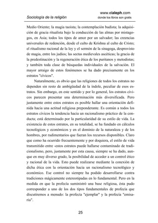 www.elaleph.com
Sociología de la religión                       donde los libros son gratis


Medio Oriente; la magia taoísta; la contemplación budista; la adquisi-
ción de gracia ritualista bajo la conducción de las almas por mistago-
gos, en Asia; todos los tipos de amor por un salvador; las creencias
universales de redención, desde el culto de Krishna al culto de Cristo;
el ritualismo racional de la ley y el sermón de la sinagoga, desprovisto
de magia, entre los judíos; las sectas medievales ascéticas; la gracia de
la predestinación y la regeneración ética de los puritanos y metodistas;
y también toda clase de búsquedas individuales de la salvación. El
mayor arraigo de estos fenómenos se ha dado precisamente en los
estratos "cívicos".
      Naturalmente, es obvio que las religiones de todos los estratos no
dependen sin resto de ambigüedad de la índole, peculiar de esos es-
tratos. Sin embargo, en este sentido y por lo general, los estratos cívi-
cos parecen presentar una determinación más diversificada. Pero
justamente entre estos estratos es posible hallar una orientación defi-
nida hacia una actitud religiosa preponderante. Es común a todos los
estratos cívicos la tendencia hacia un racionalismo práctico de la con-
ducta; está determinado por la particularidad de su estilo de vida. La
existencia de estos estratos, en su totalidad, se ha fundado en cálculos
tecnológicos y económicos y en el dominio de la naturaleza y de los
hombres, por rudimentarios que fueran los recursos disponibles. Claro
que como ha ocurrido frecuentemente y por doquiera, el estilo de vida
transmitido entre -estos estratos puede hallarse contaminado de tradi-
cionalismo, pero, justamente por esta causa, siempre se ha dado, aun-
que en muy diverso grado, la posibilidad de acceder a un control ético
y racional de la vida. Esto puede realizarse mediante la conexión de
dicha ética con la orientación hacia un racionalismo tecnológico y
económico. Ese control no siempre ha podido desarrollarse contra
tradiciones mágicamente estereotipadas en lo fundamental. Pero en la
medida en que la profecía suministró una base religiosa, ésta pudo
corresponder a uno de los dos tipos fundamentales de profecía que
discutiremos a menudo: la profecía "ejemplar" y la profecía "emisa-
ria".


                                   25
 