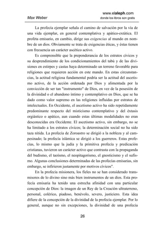 www.elaleph.com
Max Weber                                       donde los libros son gratis


      La profecía ejemplar señala el camino de salvación por la vía de
una vida ejemplar, en general contemplativa y apático-extática. El
profeta emisario, en cambio, dirige sus exigencias al mundo en nom-
bre de un dios. Obviamente se trata de exigencias éticas, y éstas tienen
con frecuencia un carácter ascético activo.
      Es comprensible que la preponderancia de los estratos cívicos y
su desprendimiento de los condicionamientos del tabú y de las divi-
siones en estirpes y castas haya determinado un terreno favorable para
religiones que requieren acción en este mando. En estas circunstan-
cias, la actitud religiosa fundamental podría ser la actitud del ascetis-
mo activo, de la acción ordenada por Dios y alimentada por la
convicción de ser tan "instrumento" de Dios, en vez de la posesión de
la divinidad o el abandono íntimo y contemplativo en Dios, que se ha
dado como valor supremo en las religiones influidas por estratos de
intelectuales. En Occidente, el ascetismo activo ha sido repetidamente
predominante respecto del misticismo contemplativo y del éxtasis
orgiástico o apático, aun cuando estas últimas modalidades no eran
desconocidas era Occidente. El ascetismo activo, sin embargo, no se
ha limitado a los estratos cívicos; la determinación social no ha sido
taza nítida. La profecía de Zoroastro se dirigió a la nobleza y al cam-
pesinado; la profecía islámica se dirigió a los guerreros. Estas profe-
cías, lo mismo que la judía y la primitiva profecía y predicación
cristianas, tuvieron un carácter activo que contrasta con la propaganda
del budismo, el taoísmo, el neopitagorismo, el gnosticismo y el sufis-
mo. Algunas conclusiones determinadas de las profecías emisarias, sin
embargo, se infirieron justamente por motivos cívicos".
      En la profecía misionera, los fíeles no se han considerado trans-
misores de lo divino sino más bien instrumentos de un dios. Esta pro-
fecía emisaria ha tenido una estrecha afinidad con una particular
concepción de Dios: la imagen de un Rey de la Creación ultraterreno,
personal, colérico, piadoso, benévolo, severo, justiciero. Esta idea
difiere de la concepción de la divinidad de la profecía ejemplar. Por lo
general, aunque no sin excepciones, la divinidad de una profecía

                                   26
 