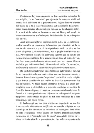 www.elaleph.com
Max Weber                                      donde los libros son gratis


      Ciertamente hay una autonomía de los elementos racionales de
una religión, de su "doctrina"; por ejemplo, la doctrina hindú del
karma, la fe calvinista en la predestinación, la justificación luterana
por medio de la fe, y la doctrina católica del sacramento. En determi-
nadas circunstancias, el pragmatismo racional de la salvación, inferi-
do a partir de la índole de las concepciones de Dios y del mundo ha
tenido consecuencias profundas para la elaboración de un estilo prác-
tico de vida.
      Aquí, estos comentarios implican que la índole de los valores sa-
grados buscados ha estado muy influenciada por el carácter de la si-
tuación de intereses y por el correspondiente estilo de vida de las
clases dirigentes y, en consecuencia, por la propia estratificación so-
cial. Pero también es cierto lo contrario; siempre que ha habido una
racionalización metódica de la conducción de todo el estilo de vida,
ésta ha estado profundamente determinada por los valores últimos
hacia los que se ha encaminado dicha racionalización. De este modo,
esos valores y posiciones devinieron religiosamente determinados.
      Ha existido un factor muy importante para determinar el carácter
de las mutuas interrelaciones entre situaciones de intereses externas e
internas. Los valores sagrados "supremos", prometidos por la religión
y que hemos considerado más arriba, no han sido forzosamente los
más universales. No todos podían acceder al nirvana, a la unión con-
templativa con la divinidad, a la posesión orgiástico o ascética de
Dios. En forma mitigada, el pasaje de personas a estados religiosos de
frenesí o al trance puede devenir objeto de un culto general por parte
del pueblo. Estos estados psíquicos no han sido constantes de la vida
cotidiana, ni aun en esa forma.
      El hecho empírico, que para nosotros es importante, de que los
hombres están diversamente calificados en sentido religioso, se en-
cuentra ya en los comienzos de la historia de la religión. Este hecho
ha sido configurado como dogma de manera predominantemente
racionalista en el "particularismo de gracia", concretado por los calvi-
nistas en la doctrina de la predestinación. Los valores sagrados más

                                  28
 
