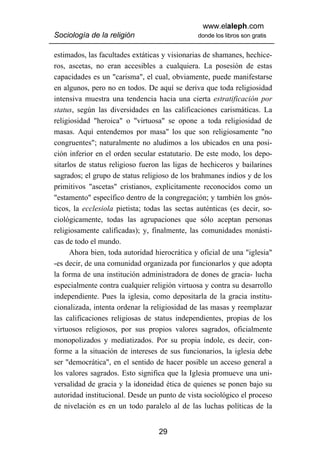 www.elaleph.com
Sociología de la religión                       donde los libros son gratis


estimados, las facultades extáticas y visionarias de shamanes, hechice-
ros, ascetas, no eran accesibles a cualquiera. La posesión de estas
capacidades es un "carisma", el cual, obviamente, puede manifestarse
en algunos, pero no en todos. De aquí se deriva que toda religiosidad
intensiva muestra una tendencia hacia una cierta estratificación por
status, según las diversidades en las calificaciones carismáticas. La
religiosidad "heroica" o "virtuosa" se opone a toda religiosidad de
masas. Aquí entendemos por masa" los que son religiosamente "no
congruentes"; naturalmente no aludimos a los ubicados en una posi-
ción inferior en el orden secular estatutario. De este modo, los depo-
sitarlos de status religioso fueron las ligas de hechiceros y bailarines
sagrados; el grupo de status religioso de los brahmanes indios y de los
primitivos "ascetas" cristianos, explícitamente reconocidos como un
"estamento" específico dentro de la congregación; y también los gnós-
ticos, la ecclesiola pietista; todas las sectas auténticas (es decir, so-
ciológicamente, todas las agrupaciones que sólo aceptan personas
religiosamente calificadas); y, finalmente, las comunidades monásti-
cas de todo el mundo.
      Ahora bien, toda autoridad hierocrática y oficial de una "iglesia"
-es decir, de una comunidad organizada por funcionarlos y que adopta
la forma de una institución administradora de dones de gracia- lucha
especialmente contra cualquier religión virtuosa y contra su desarrollo
independiente. Pues la iglesia, como depositarla de la gracia institu-
cionalizada, intenta ordenar la religiosidad de las masas y reemplazar
las calificaciones religiosas de status independientes, propias de los
virtuosos religiosos, por sus propios valores sagrados, oficialmente
monopolizados y mediatizados. Por su propia índole, es decir, con-
forme a la situación de intereses de sus funcionarios, la iglesia debe
ser "democrática", en el sentido de hacer posible un acceso general a
los valores sagrados. Esto significa que la Iglesia promueve una uni-
versalidad de gracia y la idoneidad ética de quienes se ponen bajo su
autoridad institucional. Desde un punto de vista sociológico el proceso
de nivelación es en un todo paralelo al de las luchas políticas de la


                                   29
 