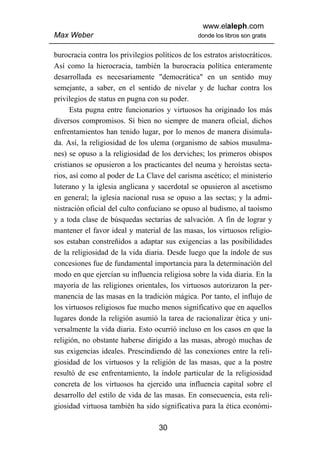 www.elaleph.com
Max Weber                                        donde los libros son gratis


burocracia contra los privilegios políticos de los estratos aristocráticos.
Así como la hierocracia, también la burocracia política enteramente
desarrollada es necesariamente "democrática" en un sentido muy
semejante, a saber, en el sentido de nivelar y de luchar contra los
privilegios de status en pugna con su poder.
      Esta pugna entre funcionarios y virtuosos ha originado los más
diversos compromisos. Sí bien no siempre de manera oficial, dichos
enfrentamientos han tenido lugar, por lo menos de manera disimula-
da. Así, la religiosidad de los ulema (organismo de sabios musulma-
nes) se opuso a la religiosidad de los derviches; los primeros obispos
cristianos se opusieron a los practicantes del neuma y heroístas secta-
rios, así como al poder de La Clave del carisma ascético; el ministerio
luterano y la iglesia anglicana y sacerdotal se opusieron al ascetismo
en general; la iglesia nacional rusa se opuso a las sectas; y la admi-
nistración oficial del culto confuciano se opuso al budismo, al taoísmo
y a toda clase de búsquedas sectarias de salvación. A fin de lograr y
mantener el favor ideal y material de las masas, los virtuosos religio-
sos estaban constreñidos a adaptar sus exigencias a las posibilidades
de la religiosidad de la vida diaria. Desde luego que la índole de sus
concesiones fue de fundamental importancia para la determinación del
modo en que ejercían su influencia religiosa sobre la vida diaria. En la
mayoría de las religiones orientales, los virtuosos autorizaron la per-
manencia de las masas en la tradición mágica. Por tanto, el influjo de
los virtuosos religiosos fue mucho menos significativo que en aquellos
lugares donde la religión asumió la tarea de racionalizar ética y uni-
versalmente la vida diaria. Esto ocurrió incluso en los casos en que la
religión, no obstante haberse dirigido a las masas, abrogó muchas de
sus exigencias ideales. Prescindiendo dé las conexiones entre la reli-
giosidad de los virtuosos y la religión de las masas, que a la postre
resultó de ese enfrentamiento, la índole particular de la religiosidad
concreta de los virtuosos ha ejercido una influencia capital sobre el
desarrollo del estilo de vida de las masas. En consecuencia, esta reli-
giosidad virtuosa también ha sido significativa para la ética económi-

                                    30
 